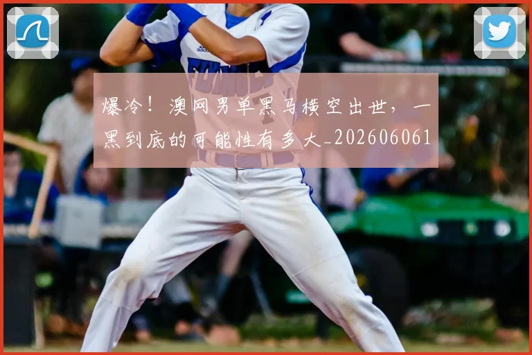 爆冷!澳网男单黑马横空出世,一黑到底的可能性有多大_20260606150038