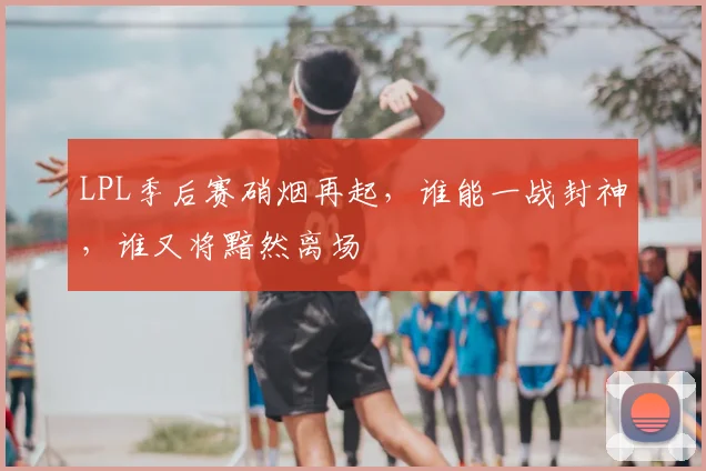 LPL季后赛硝烟再起，谁能一战封神，谁又将黯然离场