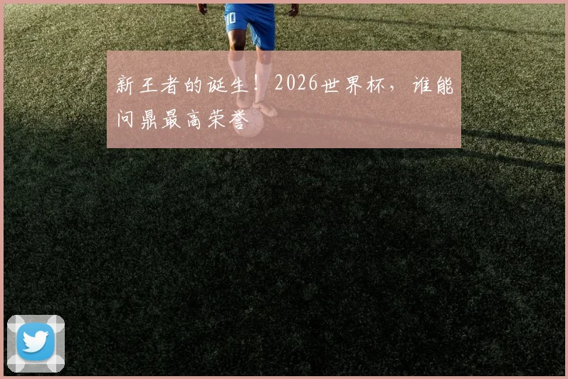 新王者的诞生！2026世界杯，谁能问鼎最高荣誉