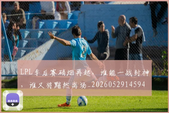 LPL季后赛硝烟再起，谁能一战封神，谁又将黯然离场_20260529145949