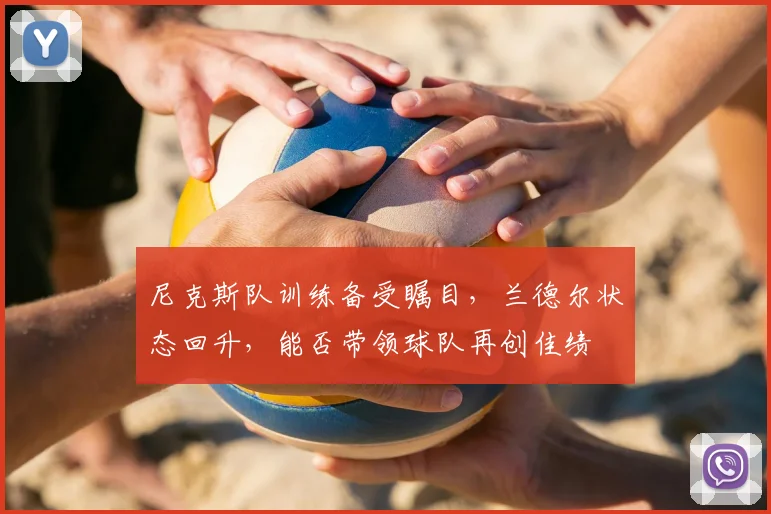 尼克斯队训练备受瞩目,兰德尔状态回升,能否带领球队再创佳绩