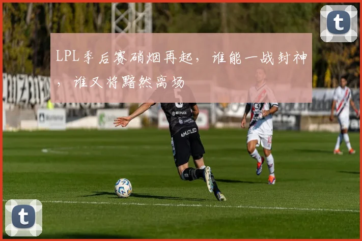 LPL季后赛硝烟再起,谁能一战封神,谁又将黯然离场