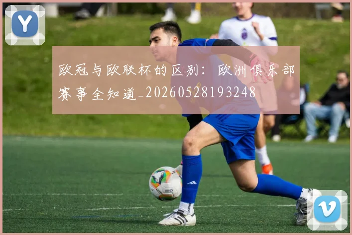欧冠与欧联杯的区别：欧洲俱乐部赛事全知道_20260528193248