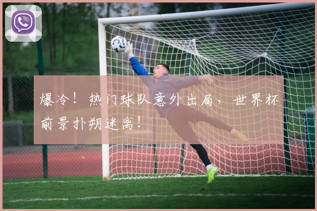 爆冷！热门球队意外出局，世界杯前景扑朔迷离！
