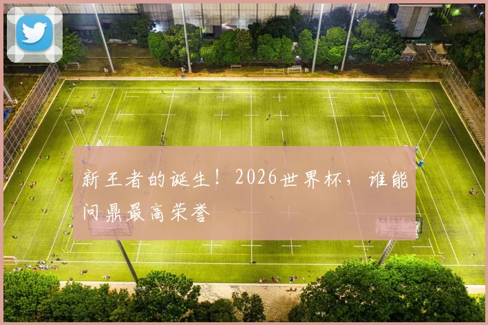 新王者的诞生！2026世界杯，谁能问鼎最高荣誉