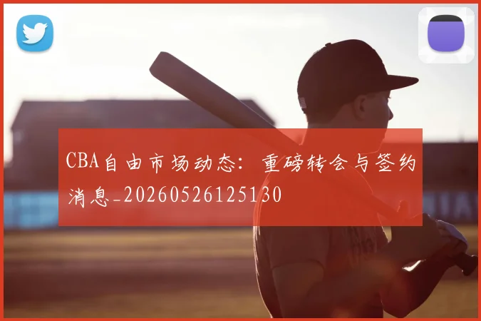 CBA自由市场动态：重磅转会与签约消息_20260526125130