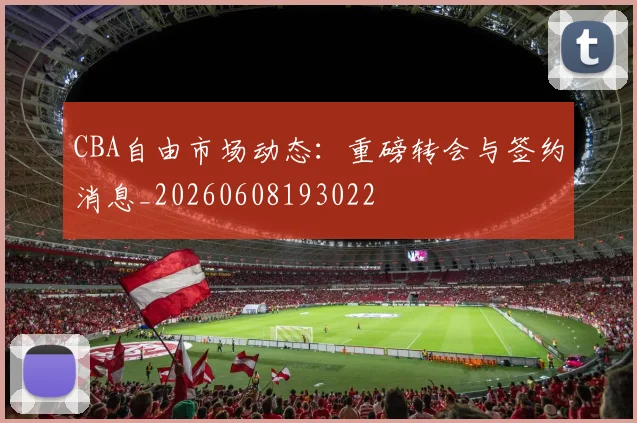 CBA自由市场动态:重磅转会与签约消息_20260608193022