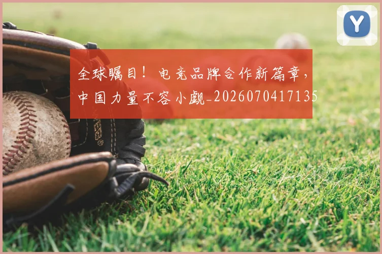 全球瞩目!电竞品牌合作新篇章,中国力量不容小觑_20260704171350