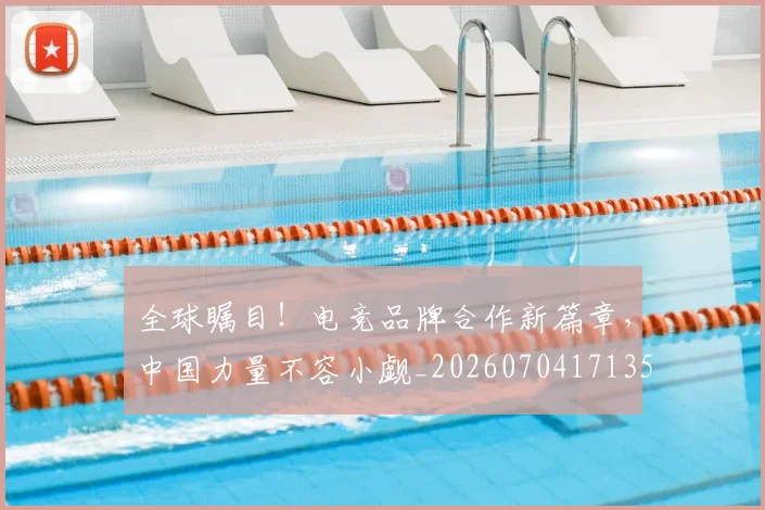 全球瞩目!电竞品牌合作新篇章,中国力量不容小觑_20260704171350